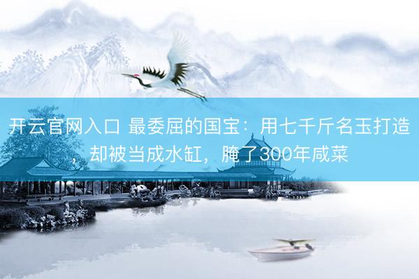 开云官网入口 最委屈的国宝：用七千斤名玉打造，却被当成水缸，腌了300年咸菜