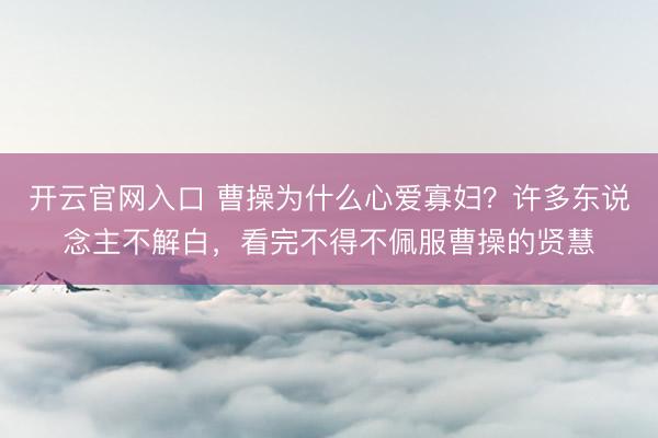 开云官网入口 曹操为什么心爱寡妇？许多东说念主不解白，看完不得不佩服曹操的贤慧