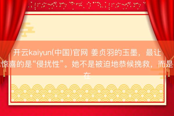 开云kaiyun(中国)官网 姜贞羽的玉墨，最让我惊喜的是“侵扰性”。她不是被迫地恭候挽救，而是在