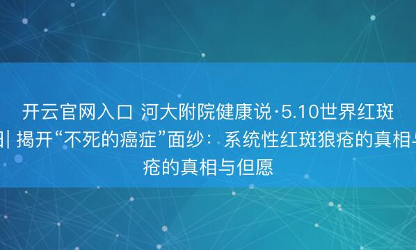 开云官网入口 河大附院健康说·5.10世界红斑狼疮日| 揭开“不死的癌症”面纱：系统性红斑狼疮的真相与但愿