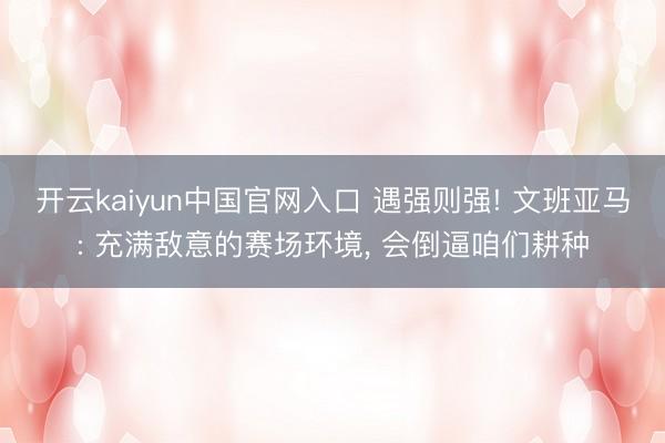 开云kaiyun中国官网入口 遇强则强! 文班亚马: 充满敌意的赛场环境， 会倒逼咱们耕种