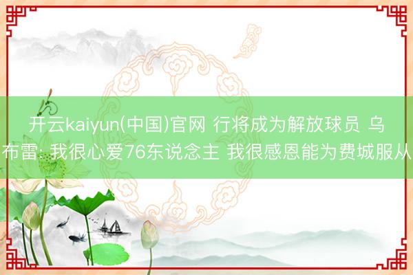 开云kaiyun(中国)官网 行将成为解放球员 乌布雷: 我很心爱76东说念主 我很感恩能为费城服从
