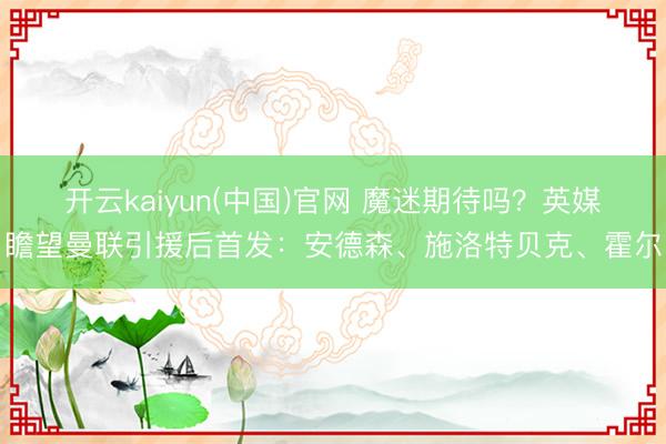 开云kaiyun(中国)官网 魔迷期待吗？英媒瞻望曼联引援后首发：安德森、施洛特贝克、霍尔