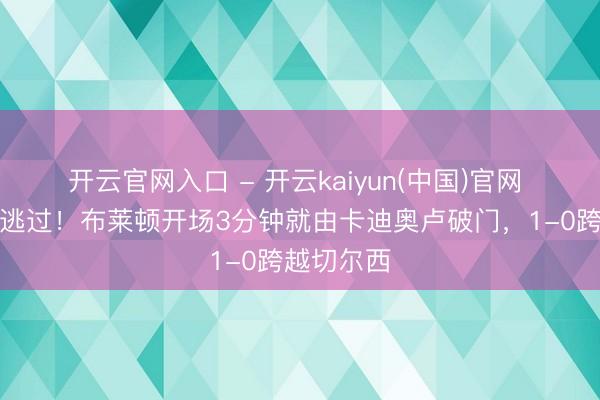 开云官网入口 - 开云kaiyun(中国)官网 该来的没逃过！布莱顿开场3分钟就由卡迪奥卢破门，1-0跨越切尔西