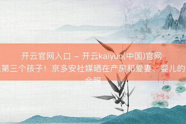 开云官网入口 - 开云kaiyun(中国)官网 迎来第三个孩子！京多安社媒晒在产房和爱妻、婴儿的合照