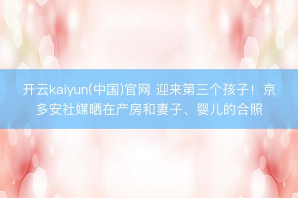 开云kaiyun(中国)官网 迎来第三个孩子！京多安社媒晒在产房和妻子、婴儿的合照