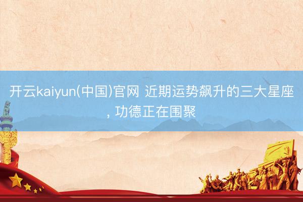 开云kaiyun(中国)官网 近期运势飙升的三大星座， 功德正在围聚