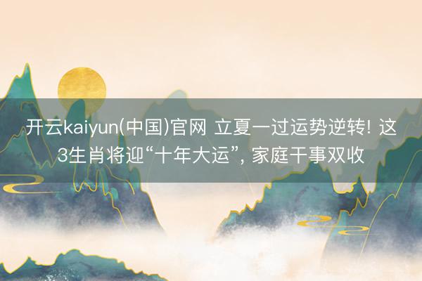 开云kaiyun(中国)官网 立夏一过运势逆转! 这3生肖将迎“十年大运”， 家庭干事双收