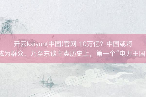 开云kaiyun(中国)官网 10万亿？中国或将成为群众，乃至东谈主类历史上，第一个“电力王国”