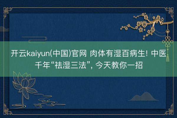 开云kaiyun(中国)官网 肉体有湿百病生! 中医千年“祛湿三法”， 今天教你一招