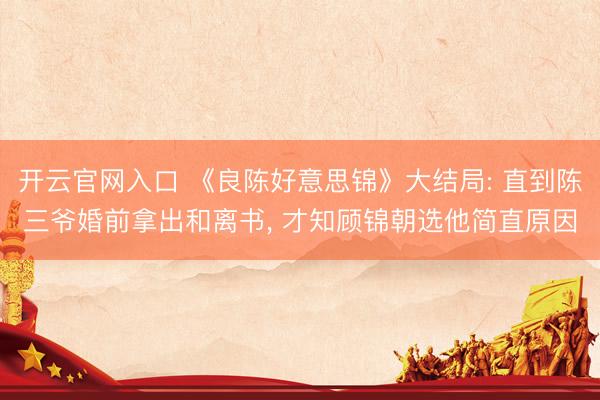 开云官网入口 《良陈好意思锦》大结局: 直到陈三爷婚前拿出和离书， 才知顾锦朝选他简直原因