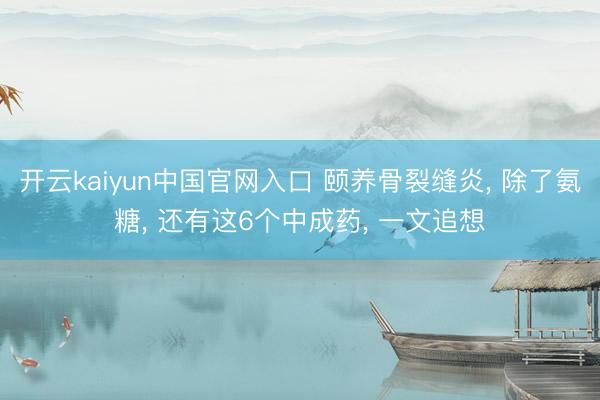 开云kaiyun中国官网入口 颐养骨裂缝炎， 除了氨糖， 还有这6个中成药， 一文追想