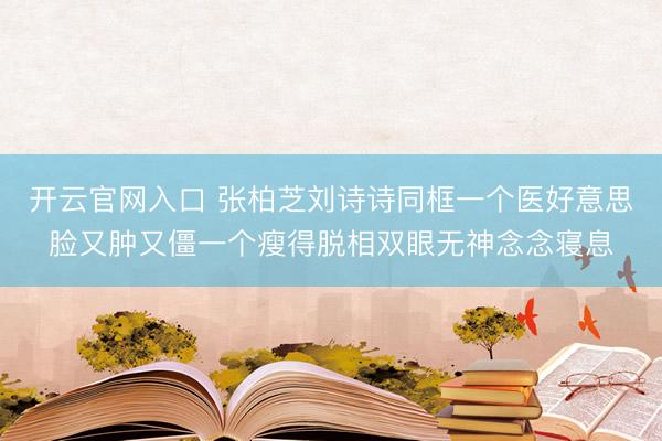 开云官网入口 张柏芝刘诗诗同框一个医好意思脸又肿又僵一个瘦得脱相双眼无神念念寝息