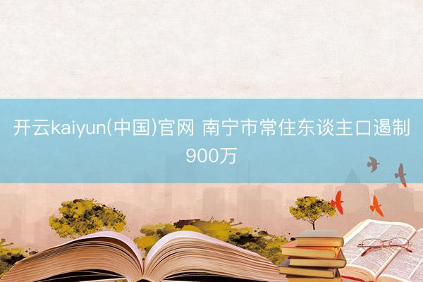 开云kaiyun(中国)官网 南宁市常住东谈主口遏制900万
