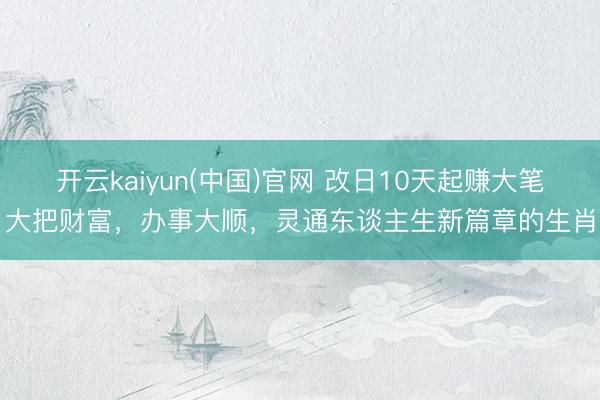 开云kaiyun(中国)官网 改日10天起赚大笔大把财富，办事大顺，灵通东谈主生新篇章的生肖