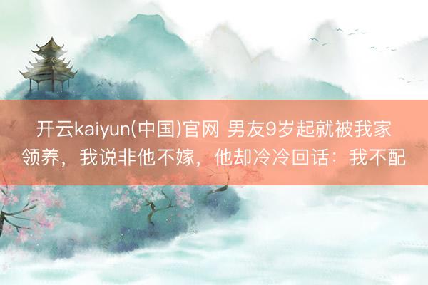 开云kaiyun(中国)官网 男友9岁起就被我家领养，我说非他不嫁，他却冷冷回话：我不配