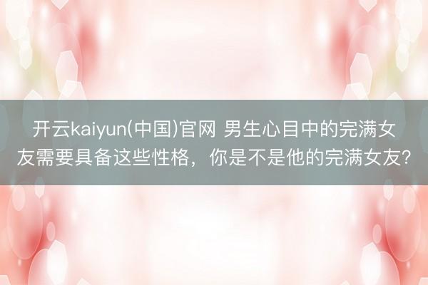 开云kaiyun(中国)官网 男生心目中的完满女友需要具备这些性格,你是不是他的完满女友?