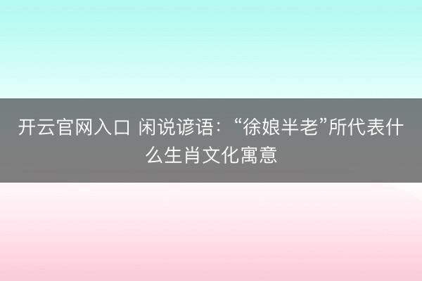 开云官网入口 闲说谚语：“徐娘半老”所代表什么生肖文化寓意