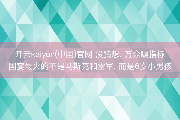 开云kaiyun(中国)官网 没猜想， 万众瞩指标国宴最火的不是马斯克和雷军， 而是6岁小男孩