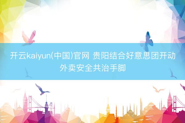 开云kaiyun(中国)官网 贵阳结合好意思团开动外卖安全共治手脚