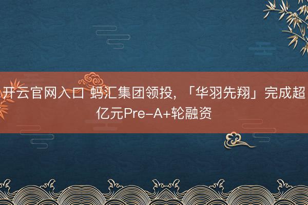 开云官网入口 蚂汇集团领投， 「华羽先翔」完成超亿元Pre-A+轮融资
