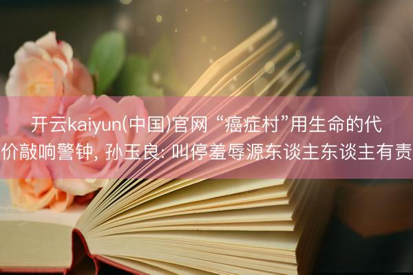 开云kaiyun(中国)官网 “癌症村”用生命的代价敲响警钟， 孙玉良: 叫停羞辱源东谈主东谈主有责
