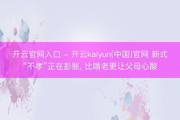 开云官网入口 - 开云kaiyun(中国)官网 新式“不孝”正在彭胀， 比啃老更让父母心酸