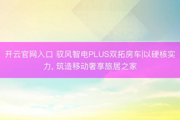 开云官网入口 驭风智电PLUS双拓房车|以硬核实力， 筑造移动奢享旅居之家