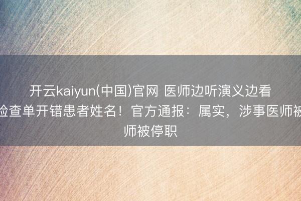 开云kaiyun(中国)官网 医师边听演义边看病，检查单开错患者姓名！官方通报：属实，涉事医师被停职