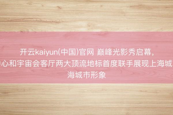 开云kaiyun(中国)官网 巅峰光影秀启幕，上海中心和宇宙会客厅两大顶流地标首度联手展现上海城市形象