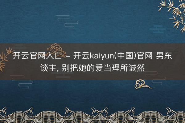 开云官网入口 - 开云kaiyun(中国)官网 男东谈主, 别把她的爱当理所诚然