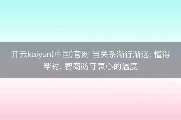 开云kaiyun(中国)官网 当关系渐行渐远: 懂得帮衬， 智商防守衷心的温度