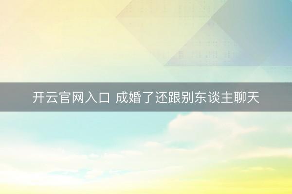 开云官网入口 成婚了还跟别东谈主聊天