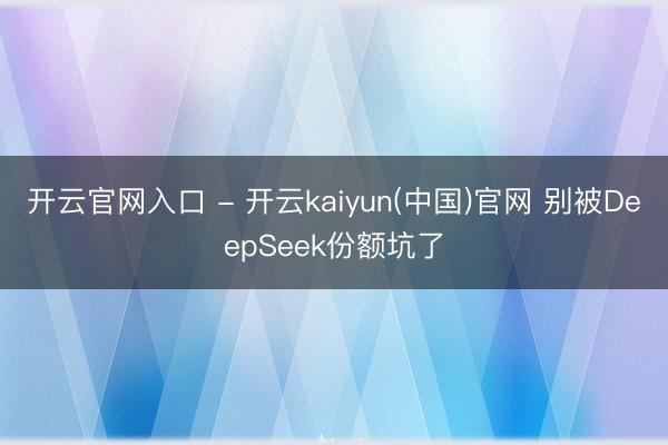开云官网入口 - 开云kaiyun(中国)官网 别被DeepSeek份额坑了
