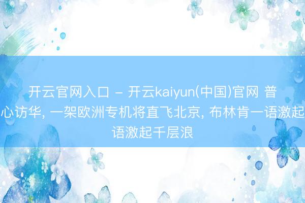开云官网入口 - 开云kaiyun(中国)官网 普京刚死心访华， 一架欧洲专机将直飞北京， 布林肯一语激起千层浪