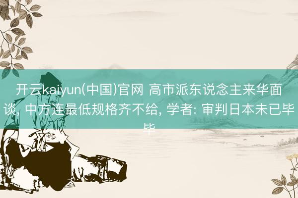 开云kaiyun(中国)官网 高市派东说念主来华面谈, 中方连最低规格齐不给, 学者: 审判日本未已毕