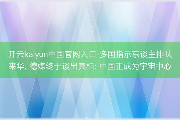 开云kaiyun中国官网入口 多国指示东谈主排队来华, 德媒终于谈出真相: 中国正成为宇宙中心