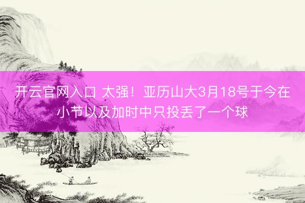 开云官网入口 太强！亚历山大3月18号于今在小节以及加时中只投丢了一个球