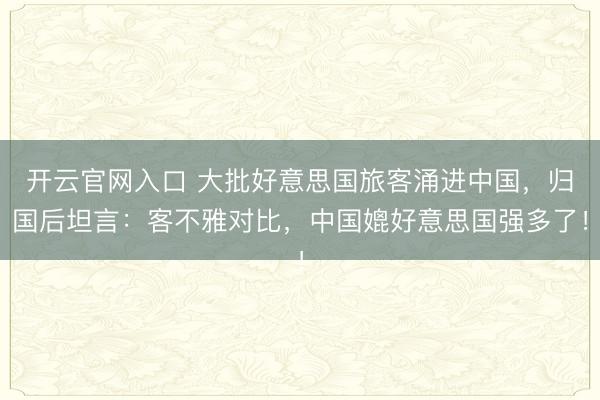 开云官网入口 大批好意思国旅客涌进中国，归国后坦言：客不雅对比，中国媲好意思国强多了！