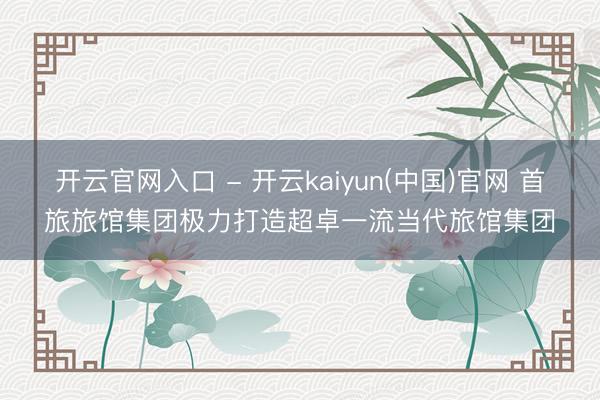 开云官网入口 - 开云kaiyun(中国)官网 首旅旅馆集团极力打造超卓一流当代旅馆集团