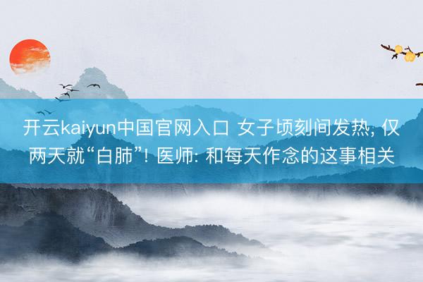 开云kaiyun中国官网入口 女子顷刻间发热， 仅两天就“白肺”! 医师: 和每天作念的这事相关