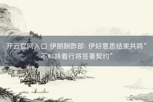开云官网入口 伊朗酬酢部: 伊好意思结束共鸣“不料味着行将签署契约”