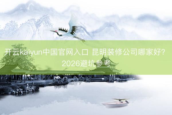 开云kaiyun中国官网入口 昆明装修公司哪家好? 2026避坑参考