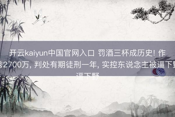 开云kaiyun中国官网入口 罚酒三杯成历史! 作秀2700万， 判处有期徒刑一年， 实控东说念主被逼下野