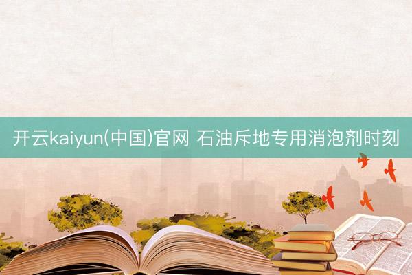 开云kaiyun(中国)官网 石油斥地专用消泡剂时刻