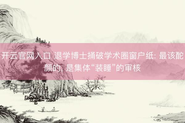 开云官网入口 退学博士捅破学术圈窗户纸: 最该酡颜的， 是集体“装睡”的审核