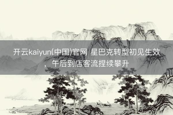 开云kaiyun(中国)官网 星巴克转型初见生效，午后到店客流捏续攀升