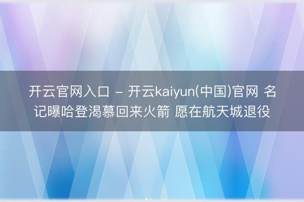 开云官网入口 - 开云kaiyun(中国)官网 名记曝哈登渴慕回来火箭 愿在航天城退役