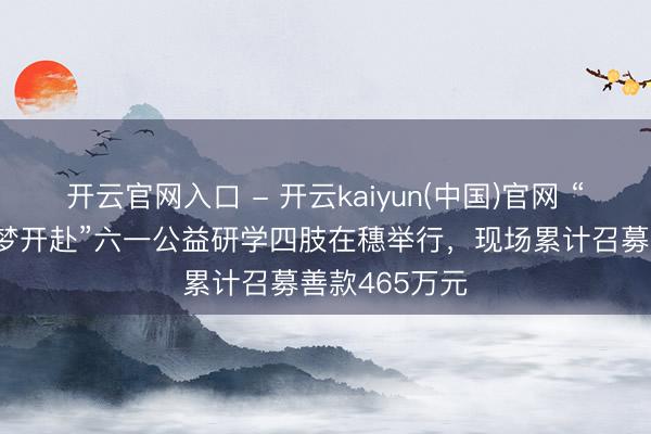 开云官网入口 - 开云kaiyun(中国)官网 “爱心定约 童梦开赴”六一公益研学四肢在穗举行，现场累计召募善款465万元