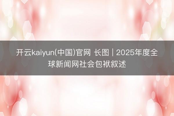 开云kaiyun(中国)官网 长图 | 2025年度全球新闻网社会包袱叙述